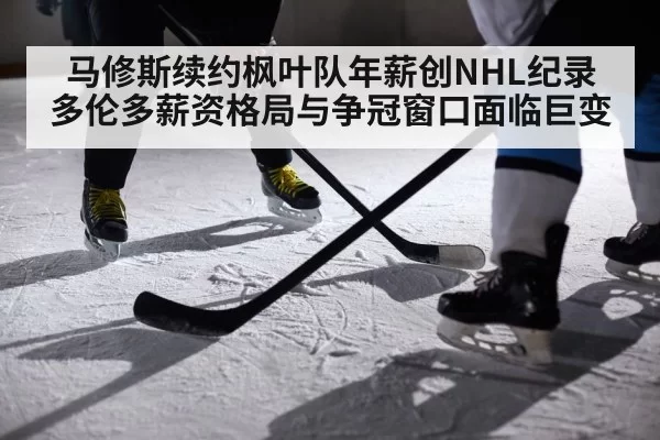 马修斯续约枫叶队年薪创NHL纪录 多伦多薪资格局与争冠窗口面临巨变