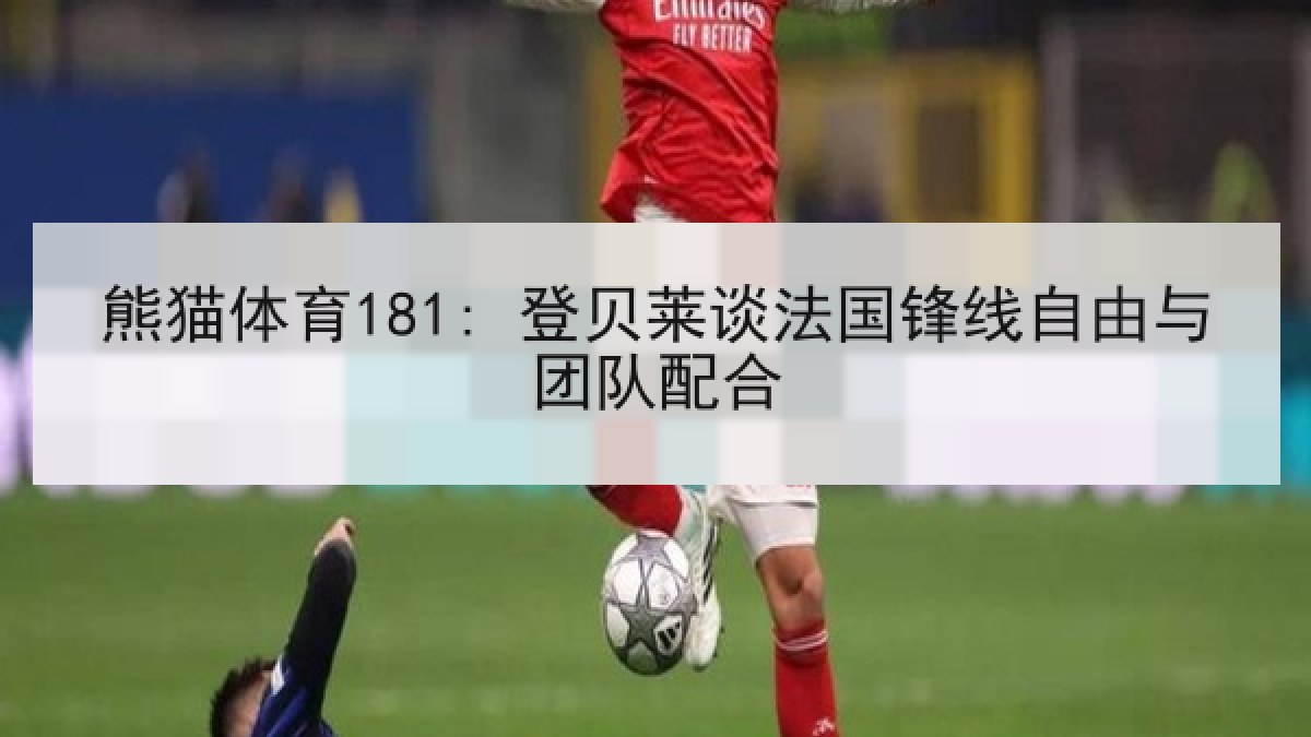 熊猫体育181: 登贝莱谈法国锋线自由与团队配合 熊猫体育181: 登贝莱谈法国锋线自由与团队配合